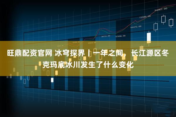 旺鼎配资官网 冰穹探界丨一年之间，长江源区冬克玛底冰川发生了什么变化