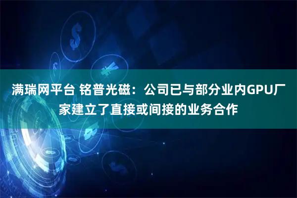 满瑞网平台 铭普光磁：公司已与部分业内GPU厂家建立了直接或间接的业务合作