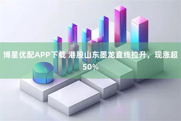 博星优配APP下载 港股山东墨龙直线拉升，现涨超50%