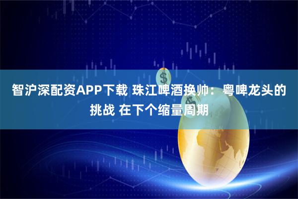智沪深配资APP下载 珠江啤酒换帅：粤啤龙头的挑战 在下个缩量周期