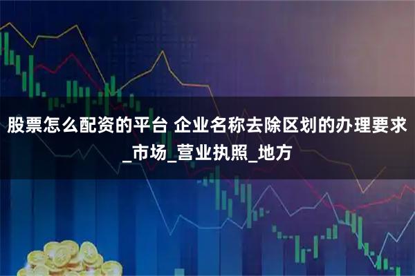 股票怎么配资的平台 企业名称去除区划的办理要求_市场_营业执照_地方