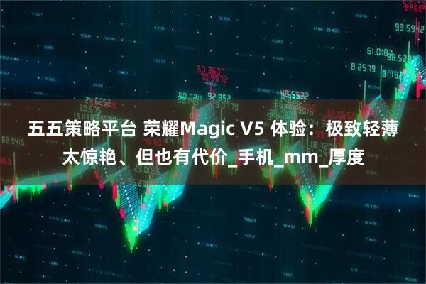 五五策略平台 荣耀Magic V5 体验：极致轻薄太惊艳、但也有代价_手机_mm_厚度