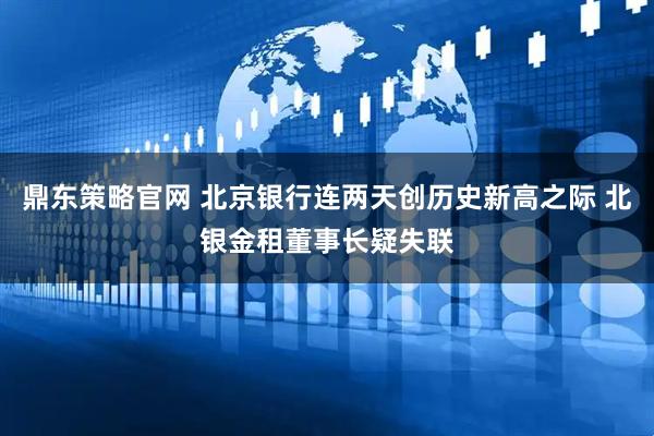 鼎东策略官网 北京银行连两天创历史新高之际 北银金租董事长疑失联