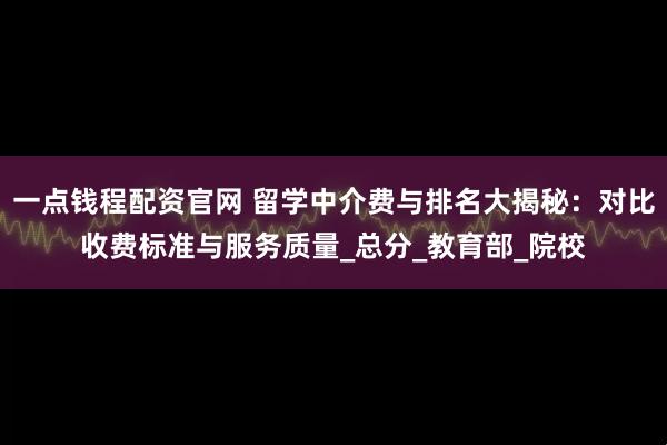 一点钱程配资官网 留学中介费与排名大揭秘：对比收费标准与服务质量_总分_教育部_院校