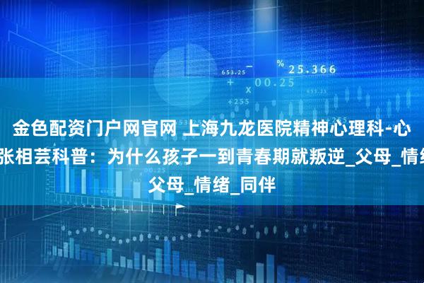 金色配资门户网官网 上海九龙医院精神心理科-心理医生张相芸科普：为什么孩子一到青春期就叛逆_父母_情绪_同伴