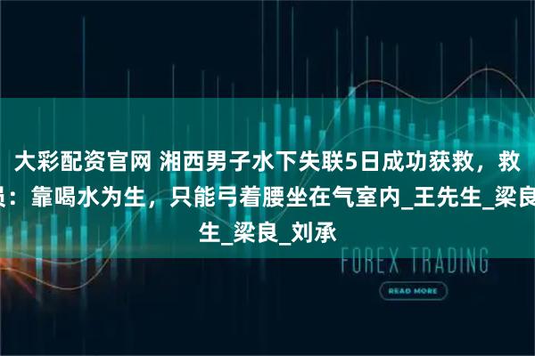 大彩配资官网 湘西男子水下失联5日成功获救，救援人员：靠喝水为生，只能弓着腰坐在气室内_王先生_梁良_刘承