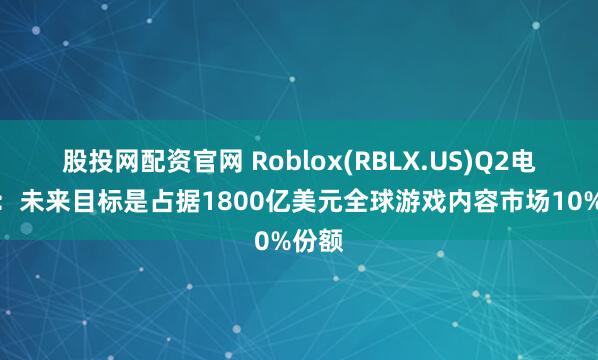 股投网配资官网 Roblox(RBLX.US)Q2电话会：未来目标是占据1800亿美元全球游戏内容市场10%份额