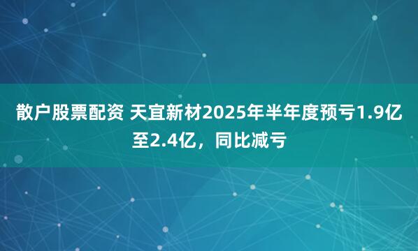 散户股票配资 天宜新材2025年半年度预亏1.9亿至2.4亿，同比减亏