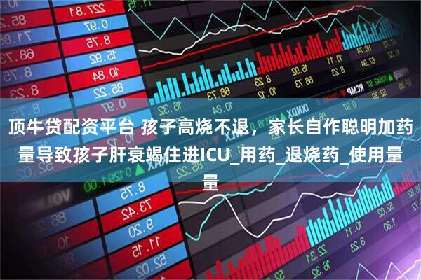 顶牛贷配资平台 孩子高烧不退，家长自作聪明加药量导致孩子肝衰竭住进ICU_用药_退烧药_使用量