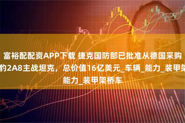 富裕配配资APP下载 捷克国防部已批准从德国采购44辆豹2A8主战坦克，总价值16亿美元_车辆_能力_装甲架桥车