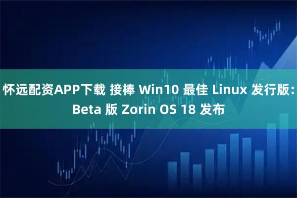 怀远配资APP下载 接棒 Win10 最佳 Linux 发行版：Beta 版 Zorin OS 18 发布