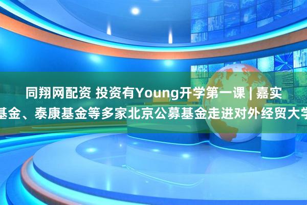同翔网配资 投资有Young开学第一课 | 嘉实基金、泰康基金等多家北京公募基金走进对外经贸大学