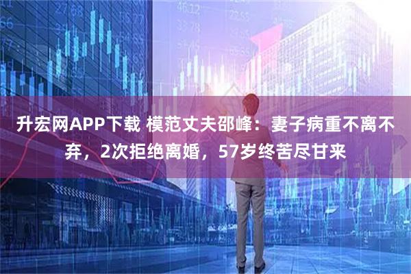 升宏网APP下载 模范丈夫邵峰：妻子病重不离不弃，2次拒绝离婚，57岁终苦尽甘来