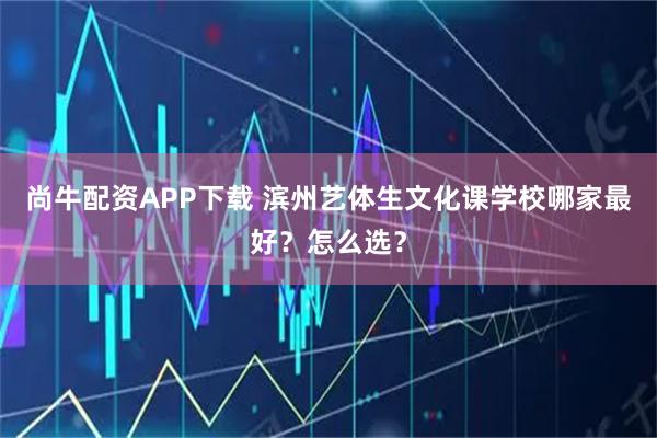 尚牛配资APP下载 滨州艺体生文化课学校哪家最好？怎么选？