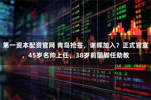 第一资本配资官网 青岛抢签，谢晖加入？正式官宣，45岁名帅上任，38岁前国脚任助教
