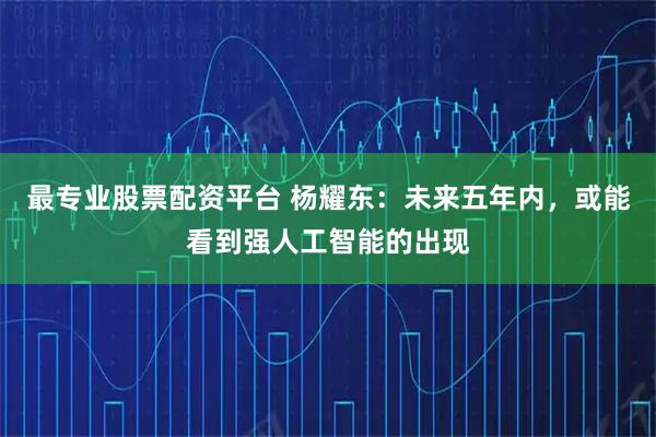 最专业股票配资平台 杨耀东：未来五年内，或能看到强人工智能的出现