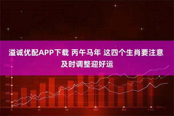 溢诚优配APP下载 丙午马年 这四个生肖要注意 及时调整迎好运
