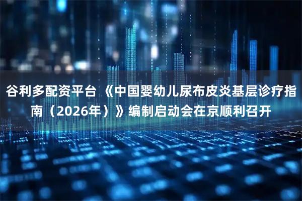 谷利多配资平台 《中国婴幼儿尿布皮炎基层诊疗指南（2026年）》编制启动会在京顺利召开