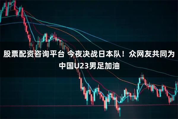 股票配资咨询平台 今夜决战日本队！众网友共同为中国U23男足加油
