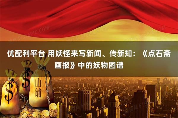 优配利平台 用妖怪来写新闻、传新知：《点石斋画报》中的妖物图谱