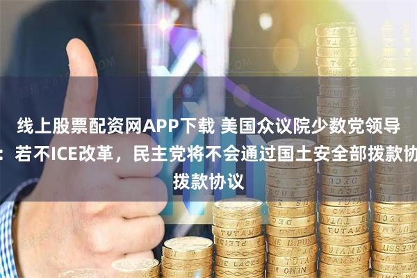 线上股票配资网APP下载 美国众议院少数党领导人：若不ICE改革，民主党将不会通过国土安全部拨款协议