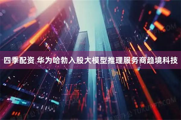 四季配资 华为哈勃入股大模型推理服务商趋境科技