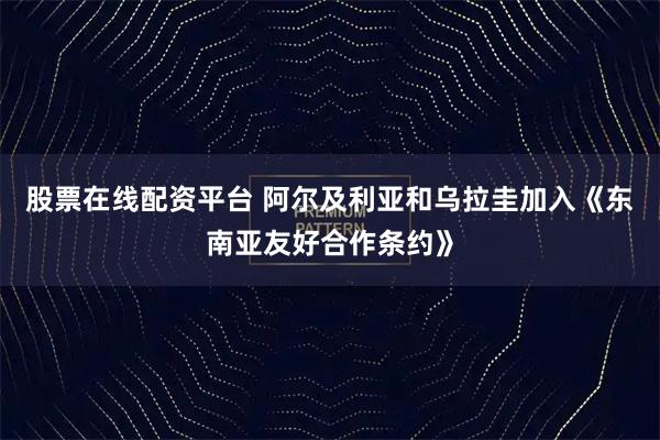 股票在线配资平台 阿尔及利亚和乌拉圭加入《东南亚友好合作条约》