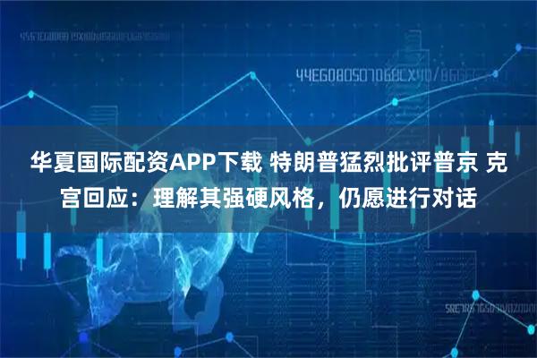 华夏国际配资APP下载 特朗普猛烈批评普京 克宫回应：理解其强硬风格，仍愿进行对话