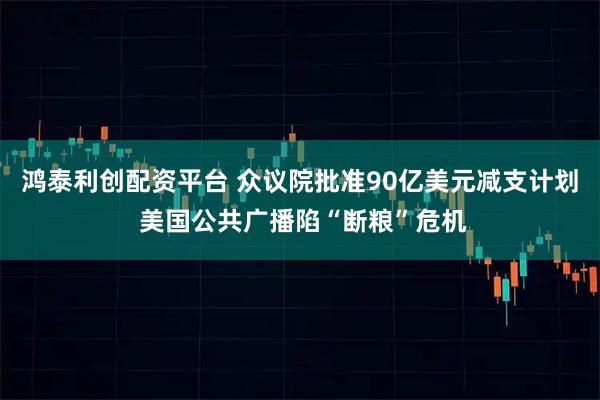 鸿泰利创配资平台 众议院批准90亿美元减支计划 美国公共广播陷“断粮”危机