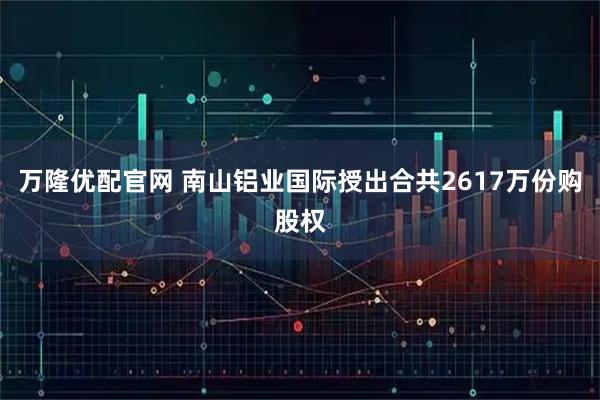 万隆优配官网 南山铝业国际授出合共2617万份购股权