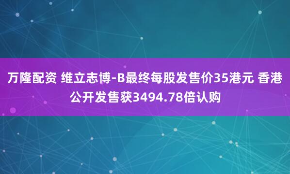 万隆配资 维立志博-B最终每股发售价35港元 香港公开发售获3494.78倍认购