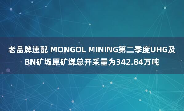老品牌速配 MONGOL MINING第二季度UHG及BN矿场原矿煤总开采量为342.84万吨