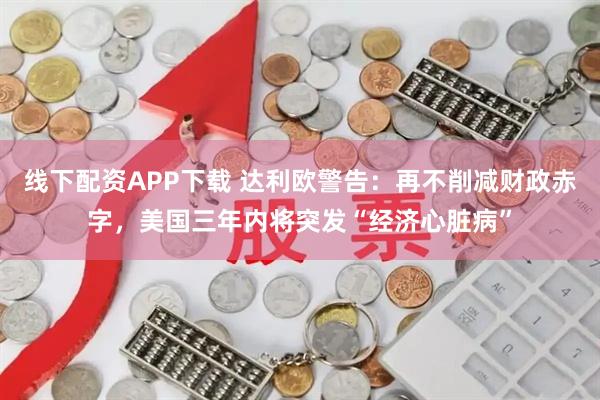 线下配资APP下载 达利欧警告：再不削减财政赤字，美国三年内将突发“经济心脏病”