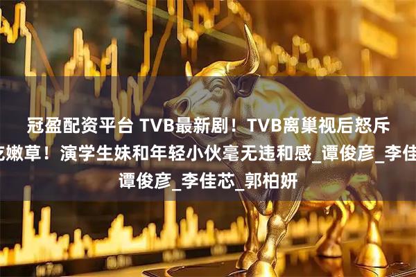 冠盈配资平台 TVB最新剧！TVB离巢视后怒斥视帝老牛吃嫩草！演学生妹和年轻小伙毫无违和感_谭俊彦_李佳芯_郭柏妍
