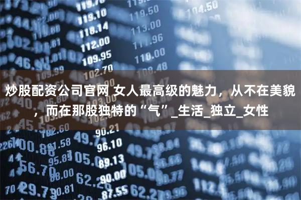 炒股配资公司官网 女人最高级的魅力，从不在美貌，而在那股独特的“气”_生活_独立_女性