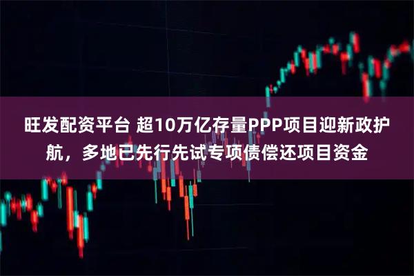 旺发配资平台 超10万亿存量PPP项目迎新政护航，多地已先行先试专项债偿还项目资金