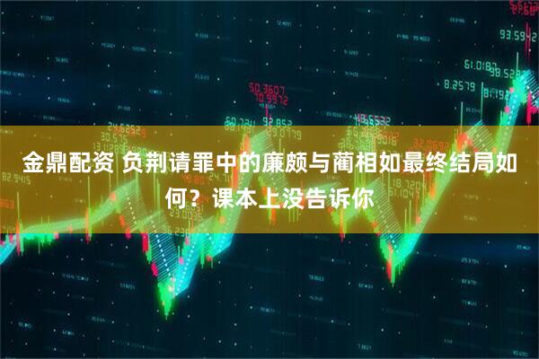 金鼎配资 负荆请罪中的廉颇与蔺相如最终结局如何？课本上没告诉你