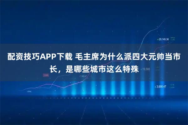 配资技巧APP下载 毛主席为什么派四大元帅当市长，是哪些城市这么特殊
