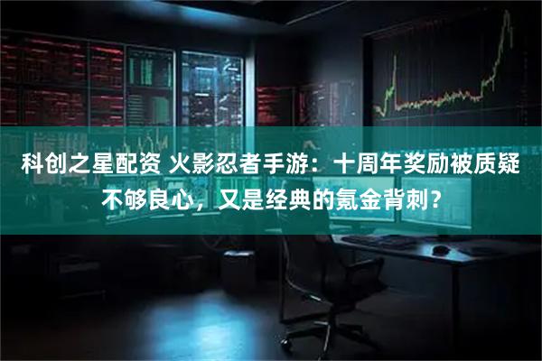 科创之星配资 火影忍者手游：十周年奖励被质疑不够良心，又是经典的氪金背刺？